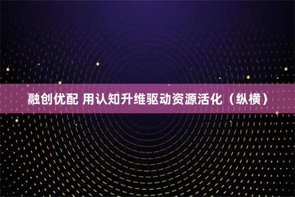 融创优配 用认知升维驱动资源活化（纵横）