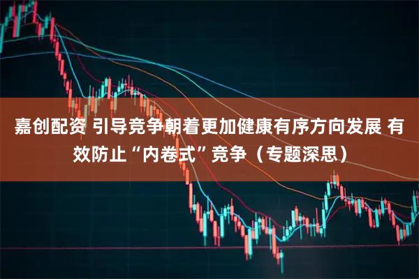 嘉创配资 引导竞争朝着更加健康有序方向发展 有效防止“内卷式”竞争（专题深思）