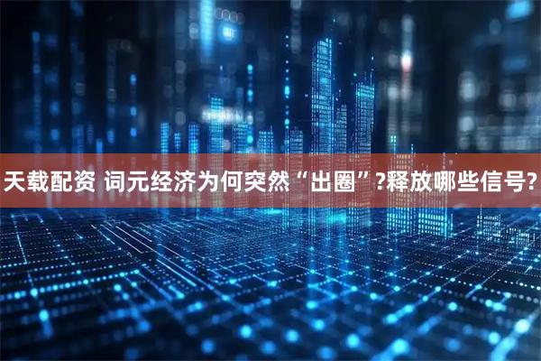 天载配资 词元经济为何突然“出圈”?释放哪些信号?