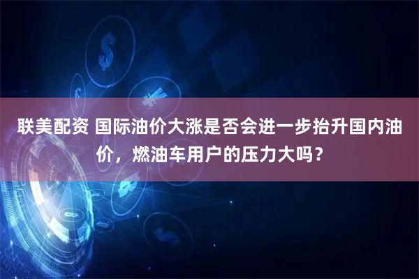 联美配资 国际油价大涨是否会进一步抬升国内油价，燃油车用户的压力大吗？
