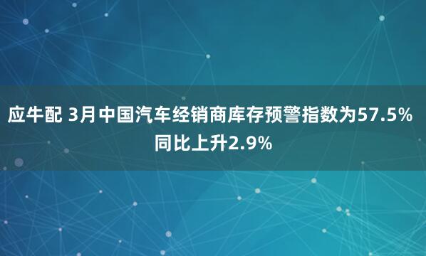应牛配 3月中国汽车经销商库存预警指数为57.5% 同比上升2.9%