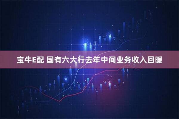 宝牛E配 国有六大行去年中间业务收入回暖
