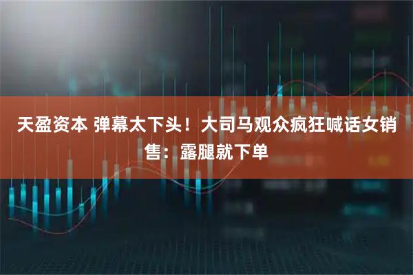 天盈资本 弹幕太下头！大司马观众疯狂喊话女销售：露腿就下单