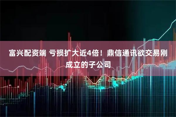 富兴配资端 亏损扩大近4倍！鼎信通讯欲交易刚成立的子公司