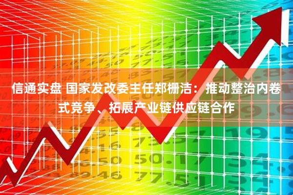 信通实盘 国家发改委主任郑栅洁：推动整治内卷式竞争、拓展产业链供应链合作