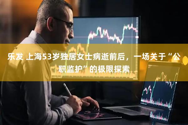 乐发 上海53岁独居女士病逝前后，一场关于“公职监护”的极限探索