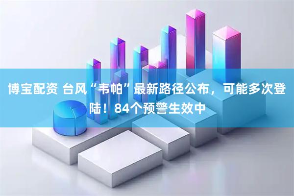 博宝配资 台风“韦帕”最新路径公布，可能多次登陆！84个预警生效中